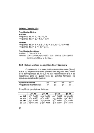 18
Próxima Geração (G1)
Freqüência Gênica:
Machos
Freqüência de A = pm = p’f = 0,70
Freqüência de a = qm = 1-pm = 0,30
Fêmeas
Freqüência de A = pf = ½ (p’m + p’f) = ½ (0,40 + 0,70) = 0,55
Freqüência de a = qf = 1-p’f = 0,45 .
Freqüência Genotípica:
Machos: 0,70 A e 0,30 a
Fêmeas: aa
60
,
0
30
,
0
;
Aa
40
,
0
30
,
0
60
,
0
70
,
0
;
AA
40
,
0
70
,
0 ×
×
+
×
×
0 280
, ;
AA 0 540
, Aa e 0 180
, aa .
2.2.5 Mais de um loco e o equilíbrio Hardy-Weinberg:
Considerando dois locos, cada um com dois alelos (A e a)
e (B e b), respectivamente no primeiro e no segundo loco, sendo
p e q as freqüências de A e a, e r e s as freqüências de B e b, as
freqüências para os quatro tipos de gametas formados na
população inicial serão iguais a:
Tipos de Gametas AB Ab aB ab
Freqüência dos Gametas pr ps qr qs
A freqüência genotípica é dada por:
pr AB ps Ab qr aB qs ab
pr AB p2
r2
AABB p2
rs AABb pqr2
AaBB pqrs AaBb
ps Ab p2
rs AABb p 2
s2
AAbb pqrs AaBb pqs2
Aabb
qr aB pqr2
AaBB pqrs AaBb q2
r2
aaBB q2
rs aaBb
qs ab pqrs AaBb p qs2
Aabb q2
rs aaBb q2
s2
aabb
 