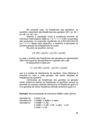 19
No presente caso, as freqüências dos genótipos, no
equilíbrio, dependem das freqüências dos gametas: AB = pr, Ab =
ps, aB = qr, ab = qs.
Quando a população inicial é constituída somente de
indivíduos heterozigotos AaBb (p = q = r = s = 0,50), os gametas
são produzidos na proporção equilibrada de 0,25:0,25:0,25:0,25
(ou 1:1:1:1). Nesse caso específico, o equilíbrio é alcançado na
primeira geração de acasalamento ao acaso.
No ponto de equilíbrio, tem-se:
( ) ( ) ( ) ( )
pr AB qs ab ps Ab qr aB
× = × ,
ou seja, o produto das freqüências dos gametas em aproximação
(AB e ab) é igual ao dos gametas em repulsão (Ab e aB).
O desequilíbrio é dado por:
( ) ( ) ( ) ( )
d pr AB qs ab ps Ab qr aB
= × − × ,
que é a medida do afastamento do equilíbrio. Essa diferença é
reduzida ao meio a cada geração, até serem atingidas as
freqüências de equilíbrio.
Conhecidas as freqüências dos gametas na geração
inicial, podem-se estimar as freqüências no equilíbrio, porque os
gametas em excesso sofrerão decréscimo na freqüência igual a d
e os gametas de menor freqüência sofrerão acréscimo igual a d.
Exemplo: Numa população de indivíduos AABB e aabb, têm-se:
Gametas G0: ½ AB e ½ ab
Genótipos G1: ¼ AABB; ½ AaBb e ¼ aabb
Gametas G1: ¼ AABB = ¼ AB
½ AaBb = 1
/8 AB, 1
/8 Ab, 1
/8 aB e 1
/8 ab
¼ aabb = ¼ ab
 