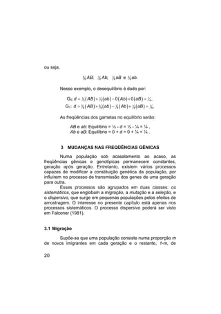 20
ou seja,
AB Ab aB
3 1 1
8 8 8
; ; e ab
3
8 .
Nesse exemplo, o desequilíbrio é dado por:
G0: ( ) ( ) ( ) ( )
d AB ab Ab aB
1 1 1
2 2 4
0 0 ,
= × − × =
G1: ( ) ( ) ( ) ( )
d AB ab Ab aB
3 3 1 1 1
8 8 8 8 8,
= × − × =
As freqüências dos gametas no equilíbrio serão:
AB e ab: Equilíbrio = ½ - d = ½ - ¼ = ¼ ,
Ab e aB: Equilíbrio = 0 + d = 0 + ¼ = ¼ .
3 MUDANÇAS NAS FREQÜÊNCIAS GÊNICAS
Numa população sob acasalamento ao acaso, as
freqüências gênicas e genotípicas permanecem constantes,
geração após geração. Entretanto, existem vários processos
capazes de modificar a constituição genética da população, por
influírem no processo de transmissão dos genes de uma geração
para outra.
Esses processos são agrupados em duas classes: os
sistemáticos, que englobam a migração, a mutação e a seleção, e
o dispersivo, que surge em pequenas populações pelos efeitos de
amostragem. O interesse no presente capítulo está apenas nos
processos sistemáticos. O processo dispersivo poderá ser visto
em Falconer (1981).
3.1 Migração
Supõe-se que uma população consiste numa proporção m
de novos imigrantes em cada geração e o restante, 1-m, de
 