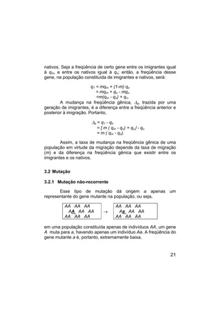 21
nativos. Seja a freqüência de certo gene entre os imigrantes igual
à qm, e entre os nativos igual à qo; então, a freqüência desse
gene, na população constituída de imigrantes e nativos, será:
q1 = mqm + (1-m) qo
= mqm + qo - mqo
=m(qm - qo) + qo.
A mudança na freqüência gênica, ∆q, trazida por uma
geração de imigrantes, é a diferença entre a freqüência anterior e
posterior à imigração. Portanto,
∆q = q1 - qo
= [ m ( qm - qo) + qo] - qo
= m ( qm - qo).
Assim, a taxa de mudança na freqüência gênica de uma
população em virtude da migração depende da taxa de migração
(m) e da diferença na freqüência gênica que existir entre os
imigrantes e os nativos.
3.2 Mutação
3.2.1 Mutação não-recorrente
Esse tipo de mutação dá origem a apenas um
representante do gene mutante na população, ou seja,
AA AA AA
AA AA AA
AA AA AA
→
AA AA AA
Aa AA AA
AA AA AA
em uma população constituída apenas de indivíduos AA, um gene
A muta para a, havendo apenas um indivíduo Aa. A freqüência do
gene mutante a é, portanto, extremamente baixa.
 