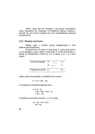 22
Assim, esse tipo de mutação é de pouca importância,
como causadora de mudanças na freqüência gênica, porque o
produto de uma única mutação tem uma probabilidade pequena
de sobreviver.
3.2.2 Mutação recorrente
Nesse caso, o evento ocorre regularmente e com
determinada freqüência.
Suponha que um gene A mute para a, numa taxa igual a
u, por geração, e que o alelo a mute para A, numa taxa igual a v,
sendo as freqüências iniciais de A e a iguais a po e qo, como
segue:
Taxa de mutação A
A
u
v
 →

← 

a
a
Freqüência inicial po qo
então, após uma geração, a freqüência de a será:
q1 = qo + upo - vqo .
A mudança na freqüência gênica será:
∆q = q1 - qo
= (qo + upo - vqo) - qo
= upo - vqo .
O equilíbrio será dado quando ∆q = 0, ou seja,
∆q = up - vq = 0 ou ,
up = vq ,
 