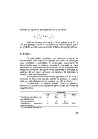 23
portanto, no equilíbrio, as freqüências de p e q serão:
q =
u
u v
+
e p =
v
u v
+
.
Medidas de taxas de mutação indicam valores entre 10-4
e
10-8
, por geração. Assim, a taxa normal de mutação pode, por si
só, produzir apenas mudanças muito lentas na freqüência gênica.
3.3 Seleção
Os pais podem contribuir com diferentes números de
descendentes para a geração seguinte, em razão de diferenças
como fertilidade e viabilidade. A contribuição proporcional de
descendentes para a próxima geração é chamada de valor
adaptativo ou adaptabilidade do indivíduo. Se as diferenças em
adaptação estiverem, de algum modo, associada à presença ou
ausência de um gene particular, no genótipo do indivíduo, a
seleção opera sobre este gene.
Numa população constituída dos genótipos AA, Aa e aa, a
mudança na freqüência gênica, quando se procede à seleção,
pode ser realizada favorecendo qualquer dos três genótipos.
Considerando a seleção parcial contra o genótipo
recessivo, a mudança na freqüência gênica pode ser obtida da
seguinte forma:
Genótipos
AA Aa aa Total
Freqüência genotípica na
população inicial
p2
2pq q2
1
Valor adaptativo 1 1 1-s
Freqüência genotípica
após a seleção
p2
2pq q2
(1-s) 1-sq2
s = coeficiente de seleção
 