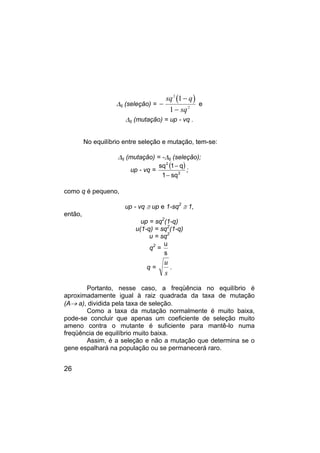 26
∆q (seleção) =
( )
−
−
−
sq q
sq
2
2
1
1
e
∆q (mutação) = up - vq .
No equilíbrio entre seleção e mutação, tem-se:
∆q (mutação) = -∆q (seleção);
up - vq =
( )
2
2
sq
1
q
1
sq
−
−
;
como q é pequeno,
up - vq ≅ up e 1-sq2
≅ 1,
então,
up = sq2
(1-q)
u(1-q) = sq2
(1-q)
u = sq2
q2
=
s
u
q =
u
s
.
Portanto, nesse caso, a freqüência no equilíbrio é
aproximadamente igual à raiz quadrada da taxa de mutação
(A→ a), dividida pela taxa de seleção.
Como a taxa da mutação normalmente é muito baixa,
pode-se concluir que apenas um coeficiente de seleção muito
ameno contra o mutante é suficiente para mantê-lo numa
freqüência de equilíbrio muito baixa.
Assim, é a seleção e não a mutação que determina se o
gene espalhará na população ou se permanecerá raro.
 