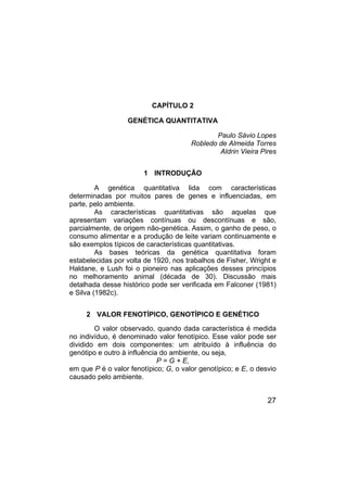 27
CAPÍTULO 2
GENÉTICA QUANTITATIVA
Paulo Sávio Lopes
Robledo de Almeida Torres
Aldrin Vieira Pires
1 INTRODUÇÃO
A genética quantitativa lida com características
determinadas por muitos pares de genes e influenciadas, em
parte, pelo ambiente.
As características quantitativas são aquelas que
apresentam variações contínuas ou descontínuas e são,
parcialmente, de origem não-genética. Assim, o ganho de peso, o
consumo alimentar e a produção de leite variam continuamente e
são exemplos típicos de características quantitativas.
As bases teóricas da genética quantitativa foram
estabelecidas por volta de 1920, nos trabalhos de Fisher, Wright e
Haldane, e Lush foi o pioneiro nas aplicações desses princípios
no melhoramento animal (década de 30). Discussão mais
detalhada desse histórico pode ser verificada em Falconer (1981)
e Silva (1982c).
2 VALOR FENOTÍPICO, GENOTÍPICO E GENÉTICO
O valor observado, quando dada característica é medida
no indivíduo, é denominado valor fenotípico. Esse valor pode ser
dividido em dois componentes: um atribuído à influência do
genótipo e outro à influência do ambiente, ou seja,
P = G + E,
em que P é o valor fenotípico; G, o valor genotípico; e E, o desvio
causado pelo ambiente.
 