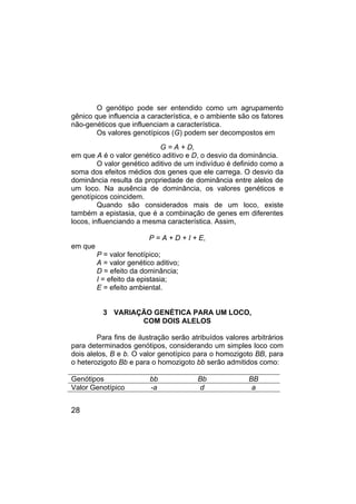 28
O genótipo pode ser entendido como um agrupamento
gênico que influencia a característica, e o ambiente são os fatores
não-genéticos que influenciam a característica.
Os valores genotípicos (G) podem ser decompostos em
G = A + D,
em que A é o valor genético aditivo e D, o desvio da dominância.
O valor genético aditivo de um indivíduo é definido como a
soma dos efeitos médios dos genes que ele carrega. O desvio da
dominância resulta da propriedade de dominância entre alelos de
um loco. Na ausência de dominância, os valores genéticos e
genotípicos coincidem.
Quando são considerados mais de um loco, existe
também a epistasia, que é a combinação de genes em diferentes
locos, influenciando a mesma característica. Assim,
P = A + D + I + E,
em que
P = valor fenotípico;
A = valor genético aditivo;
D = efeito da dominância;
I = efeito da epistasia;
E = efeito ambiental.
3 VARIAÇÃO GENÉTICA PARA UM LOCO,
COM DOIS ALELOS
Para fins de ilustração serão atribuídos valores arbitrários
para determinados genótipos, considerando um simples loco com
dois alelos, B e b. O valor genotípico para o homozigoto BB, para
o heterozigoto Bb e para o homozigoto bb serão admitidos como:
Genótipos bb Bb BB
Valor Genotípico -a d a
 