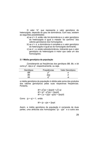 29
O valor “d”, que representa o valor genotípico do
heterozigoto, depende do grau de dominância. Com isso, existem
as seguintes possibilidades:
a) se d = 0, então não há dominância e o valor genotípico
do heterozigoto é igual à metade “do caminho” dos
valores genotípicos dos homozigotos;
b) se d = a, a dominância é completa e o valor genotípico
do heterozigoto é igual ao do homozigoto dominante;
c) se d > a, existe sobredominância, indicando que o valor
genotípico do heterozigoto é maior que cada um dos
homozigotos.
3.1 Média genotípica da população
Considerando as freqüências dos genótipos BB, Bb, e bb
como p2
, 2pq e q2
, respectivamente, ou seja,
Genótipos Freqüências Valor Genotípico
BB p2
a
Bb 2pq d
bb q2
-a
a média genotípica da população é obtida pela soma dos produtos
dos valores genotípicos pelas suas respectivas freqüências.
Portanto,
M = p2
(a) + 2pq(d) + q2
(-a)
M = (p2
- q2
)(a) + 2pq(d)
M = ( p + q)(p - q)(a) + 2pq(d).
Como (p + q) = 1, então
M = (p - q)a + 2pqd.
Assim, a média genotípica da população é composta de duas
partes, uma atribuída aos homozigotos “(p - q)a” e a outra aos
 