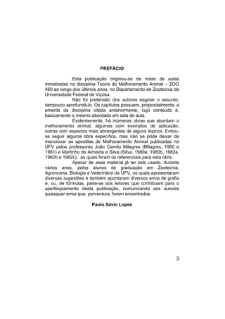 3
PREFÁCIO
Esta publicação originou-se de notas de aulas
ministradas na disciplina Teoria do Melhoramento Animal – ZOO
460 ao longo dos últimos anos, no Departamento de Zootecnia da
Universidade Federal de Viçosa.
Não foi pretensão dos autores esgotar o assunto,
tampouco aprofundá-lo. Os capítulos possuem, propositalmente, a
ementa da disciplina citada anteriormente, cujo conteúdo é,
basicamente o mesmo abordado em sala de aula.
Evidentemente, há inúmeras obras que abordam o
melhoramento animal, algumas com exemplos de aplicação,
outras com aspectos mais abrangentes de alguns tópicos. Evitou-
se seguir alguma obra específica, mas não se pôde deixar de
mencionar as apostilas de Melhoramento Animal publicadas na
UFV pelos professores João Camilo Milagres (Milagres, 1980 e
1981) e Martinho de Almeida e Silva (Silva, 1980a, 1980b, 1982a,
1982b e 1982c), as quais foram os referenciais para esta obra.
Apesar de esse material já ter sido usado, durante
vários anos, pelos alunos de graduação em Zootecnia,
Agronomia, Biologia e Veterinária da UFV, os quais apresentaram
diversas sugestões e também apontaram diversos erros de grafia
e, ou, de fórmulas, pede-se aos leitores que contribuam para o
aperfeiçoamento desta publicação, comunicando aos autores
quaisquer erros que, porventura, forem encontrados.
Paulo Sávio Lopes
 