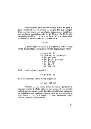 31
Primeiramente, será tomado o efeito médio do gene B,
para o qual será usado o símbolo α1. Se gametas, que carregam
B se unem, ao acaso, com gametas da população, as freqüências
dos genótipos produzidos serão “p” de BB e “q” de Bb. O valor
genotípico de BB é “ + a”; e o de Bb é “d”; e a média deles,
considerando as proporções em que ocorrem, é
pa + qd.
O efeito médio do gene B é a diferença entre o valor
médio dos genótipos produzidos e a média da população. Assim,
α1 = (pa + qd) - M
α1 = (pa + qd) - [(p - q)a +2pqd]
= qd + qa - 2pqd
= qd + qa - (1 - q)qd - pqd
= qa + q2
d - pqd
= q(a+ qd - pd)
= q[a + d(q - p)].
Então, o efeito médio do gene B é :
α1 = q[a + d(q - p)].
De maneira similar, o efeito médio do gene b é :
α2 = -p[a + d(q - p)].
Portanto, α1 e α2 são os efeitos médios dos genes B e b,
respectivamente. O efeito médio de um gene pode ser também
definido como o desvio médio da média genotípica da população
de indivíduos que receberam aquele gene de um ascendente
(pai), sendo o outro gene recebido do outro ascendente (mãe),
que veio ao acaso da população.
 