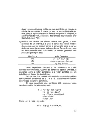 33
duas vezes a diferença média de sua progênie em relação à
média da população. A diferença tem de ser multiplicada por
dois, porque o pai fornece só a metade dos genes à progênie, e
a outra metade vem, ao acaso, das fêmeas da população (ver
Capítulo 3, item 7.3).
b) definido em termos de efeitos médios dos genes, o valor
genético de um indivíduo é igual à soma dos efeitos médios
dos genes que ele possui, sendo a soma feita para o par de
alelos de cada loco e para todos os locos. Dessa forma, para
um loco particular com dois alelos, os valores genéticos dos
possíveis genótipos são:
Genótipos Valor Genético
BB α1 + α1 = 2α1 = 2qα
Bb α1 + α2 = qα - pα = (q - p)α
bb α2 + α2 = -2pα
Outro importante conceito a ser introduzido é o dos
desvios da dominância. Quando se considera apenas um loco, a
diferença entre o valor genotípico e o valor genético de um
indivíduo é o desvio da dominância.
Os valores dos desvios da dominância também podem
ser expressos em termos de “a”, “d” e “-a”, subtraindo dos valores
genotípicos os valores genéticos.
O valor genotípico dos genótipos BB, expresso como
desvio da média da população, será:
a - M = a - [(p - q)a + 2pqd]
= a - pa + qa - 2pqd
= a - (1 - q)a + qa - 2pqd
= 2qa - 2pqd
= 2q(a - pd).
Como α = a + d(q - p), então
a = α - d(q - p) = α - qd + pd .
 