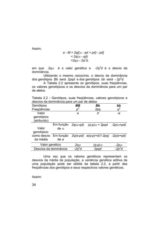 34
Assim,
a - M = 2q[(α - qd + pd) - pd]
= 2q(α - qd)
=2qα - 2q2
d,
em que 2qα é o valor genético e -2q2
d é o desvio da
dominância.
Utilizando o mesmo raciocínio, o desvio da dominância
dos genótipos Bb será 2pqd e dos genótipos bb será - 2p2
d.
A Tabela 2.2 apresenta os genótipos, suas freqüências,
os valores genotípicos e os desvios da dominância para um par
de alelos.
Tabela 2.2 - Genótipos, suas freqüências, valores genotípicos e
desvios da dominância para um par de alelos
Genótipos BB Bb bb
Freqüências p2
2pq q2
Valor
genotípico
(atribuído)
a d -a
Em função
de α
2q(α-qd) (q-p)α + 2pqd -2p(α+pd)
Valor
genotípico:
como desvio
da média
Em função
de a
2q(a-pd) a(q-p)+d(1-2pq) -2p(a+qd)
Valor genético 2qα (q-p)α -2pα
Desvios da dominância -2q2
d 2pqd -2p2
d
Uma vez que os valores genéticos representam os
desvios da média da população, a variância genética aditiva de
uma população pode ser obtida da tabela 2.2, a partir das
freqüências dos genótipos e seus respectivos valores genéticos.
Assim:
 