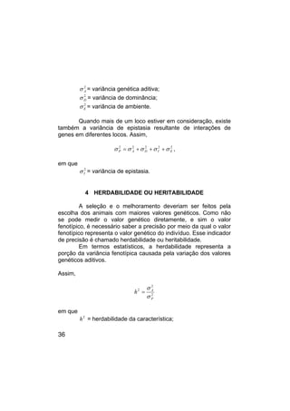 36
2
A
σ = variância genética aditiva;
2
D
σ = variância de dominância;
2
E
σ = variância de ambiente.
Quando mais de um loco estiver em consideração, existe
também a variância de epistasia resultante de interações de
genes em diferentes locos. Assim,
2
2
2
2
2
E
I
D
A
P σ
σ
σ
σ
σ +
+
+
= ,
em que
2
I
σ = variância de epistasia.
4 HERDABILIDADE OU HERITABILIDADE
A seleção e o melhoramento deveriam ser feitos pela
escolha dos animais com maiores valores genéticos. Como não
se pode medir o valor genético diretamente, e sim o valor
fenotípico, é necessário saber a precisão por meio da qual o valor
fenotípico representa o valor genético do indivíduo. Esse indicador
de precisão é chamado herdabilidade ou heritabilidade.
Em termos estatísticos, a herdabilidade representa a
porção da variância fenotípica causada pela variação dos valores
genéticos aditivos.
Assim,
2
2
2
P
A
h
σ
σ
=
em que
2
h = herdabilidade da característica;
 