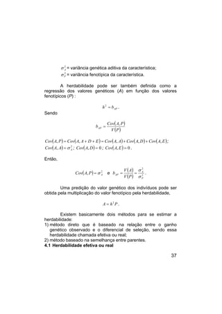 37
2
A
σ = variância genética aditiva da característica;
2
P
σ = variância fenotípica da característica.
A herdabilidade pode ser também definida como a
regressão dos valores genéticos (A) em função dos valores
fenotípicos (P) :
AP
b
h =
2
.
Sendo
( )
( )
P
V
P
A
Cov
bAP
,
=
( ) ( ) ( ) ( ) ( )
E
A
Cov
D
A
Cov
A
A
Cov
E
D
A
A
Cov
P
A
Cov ,
,
,
,
, +
+
=
+
+
= ;
( ) 2
, A
A
A
Cov σ
= ; ( ) 0
, =
D
A
Cov ; ( ) 0
, =
E
A
Cov .
Então,
( ) 2
, A
P
A
Cov σ
= e
( )
( ) 2
2
P
A
AP
P
V
A
V
b
σ
σ
=
= .
Uma predição do valor genético dos indivíduos pode ser
obtida pela multiplicação do valor fenotípico pela herdabilidade,
P
h
A 2
= .
Existem basicamente dois métodos para se estimar a
herdabilidade:
1) método direto que é baseado na relação entre o ganho
genético observado e o diferencial de seleção, sendo essa
herdabilidade chamada efetiva ou real;
2) método baseado na semelhança entre parentes.
4.1 Herdabilidade efetiva ou real
 