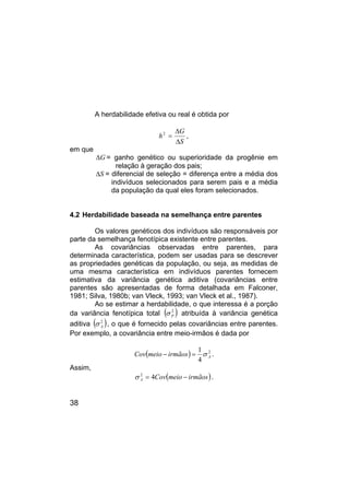 38
A herdabilidade efetiva ou real é obtida por
,
2
S
G
h
∆
∆
=
em que
G
∆ = ganho genético ou superioridade da progênie em
relação à geração dos pais;
S
∆ = diferencial de seleção = diferença entre a média dos
indivíduos selecionados para serem pais e a média
da população da qual eles foram selecionados.
4.2 Herdabilidade baseada na semelhança entre parentes
Os valores genéticos dos indivíduos são responsáveis por
parte da semelhança fenotípica existente entre parentes.
As covariâncias observadas entre parentes, para
determinada característica, podem ser usadas para se descrever
as propriedades genéticas da população, ou seja, as medidas de
uma mesma característica em indivíduos parentes fornecem
estimativa da variância genética aditiva (covariâncias entre
parentes são apresentadas de forma detalhada em Falconer,
1981; Silva, 1980b; van Vleck, 1993; van Vleck et al., 1987).
Ao se estimar a herdabilidade, o que interessa é a porção
da variância fenotípica total ( )
2
P
σ atribuída à variância genética
aditiva ( )
2
A
σ , o que é fornecido pelas covariâncias entre parentes.
Por exemplo, a covariância entre meio-irmãos é dada por
( ) 2
4
1
A
irmãos
meio
Cov σ
=
− .
Assim,
( )
irmãos
meio
Cov
A −
= 4
2
σ .
 