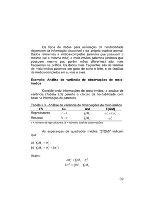 39
Os tipos de dados para estimação da herdabilidade
dependem da informação disponível e da própria espécie animal.
Dados referentes a irmãos-completos (animais que possuem o
mesmo pai e mesma mãe) e meio-irmãos paternos (animais que
possuem mesmo pai, porém mães diferentes) são mais
freqüentes na prática. Os dados mais freqüentes são de famílias
de meio-irmãos paternos em gado de corte e leite, e de famílias
de irmãos-completos em suínos e aves.
Exemplo: Análise de variância de observações de meio-
irmãos
Considerando informações de meio-irmãos, a análise de
variância (Tabela 2.3) permite o cálculo da herdabilidade com
base na informação de parentes.
Tabela 2.3 - Análise de variância de observações de meio-irmãos
FV GL QM E(QM)
Reprodutores 1
−
r r
QM 2
2
r
e kσ
σ +
Resíduo r
N − e
QM 2
e
σ
r = número de reprodutores; N = número total de observações
As esperanças de quadrados médios “E(QM)” indicam
que
a) 2
e
e
QM σ
= ;
b) 2
2
r
e
r k
QM σ
σ +
= ;
Assim,
2
2
e
r
r QM
k σ
σ −
=
e
r
r QM
QM
k −
=
2
σ
 