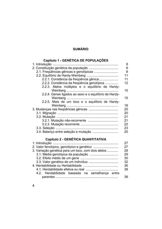 4
SUMÁRIO
Capítulo 1 - GENÉTICA DE POPULAÇÕES
1. Introdução ....................................................................... 8
2. Constituição genética da população ................................ 8
2.1. Freqüências gênicas e genotípicas .......................... 8
2.2. Equilíbrio de Hardy-Weinberg .................................. 11
2.2.1. Constância da freqüência gênica..................... 11
2.2.2. Constância da freqüência genotípica .............. 12
2.2.3. Alelos múltiplos e o equilíbrio de Hardy-
Weinberg ........................................................ 15
2.2.4. Genes ligados ao sexo e o equilíbrio de Hardy-
Weinberg ........................................................ 15
2.2.5. Mais de um loco e o equilíbrio de Hardy-
Weinberg ........................................................ 18
3. Mudanças nas freqüências gênicas ................................ 20
3.1. Migração .................................................................. 20
3.2. Mutação ................................................................... 21
3.2.1. Mutação não-recorrente ................................. 21
3.2.2. Mutação recorrente ......................................... 22
3.3. Seleção .................................................................... 23
3.4. Balanço entre seleção e mutação ............................ 25
Capítulo 2 - GENÉTICA QUANTITATIVA
1. Introdução ....................................................................... 27
2. Valor fenotípico, genotípico e genético ........................... 27
3. Variação genética para um loco, com dois alelos ............ 28
3.1. Média genotípica da população ............................... 29
3.2. Efeito médio de um gene ......................................... 30
3.3. Valor genético de um indivíduo ................................ 32
4. Herdabilidade ou Heritabilidade ...................................... 36
4.1. Herdabilidade efetiva ou real ................................... 38
4.2. Herdabilidade baseada na semelhança entre
parentes .................................................................... 38
 