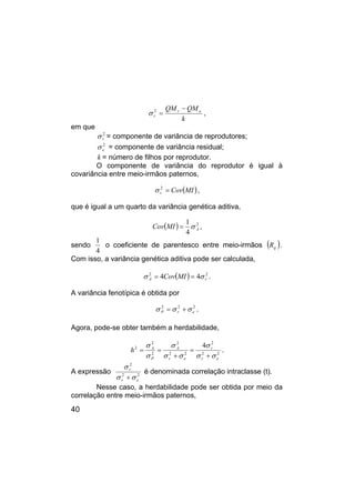 40
k
QM
QM e
r
r
−
=
2
σ ,
em que
2
r
σ = componente de variância de reprodutores;
2
e
σ = componente de variância residual;
k = número de filhos por reprodutor.
O componente de variância do reprodutor é igual à
covariância entre meio-irmãos paternos,
( )
MI
Cov
r =
2
σ ,
que é igual a um quarto da variância genética aditiva,
( ) 2
4
1
A
MI
Cov σ
= ,
sendo
4
1
o coeficiente de parentesco entre meio-irmãos ( )
ij
R .
Com isso, a variância genética aditiva pode ser calculada,
( ) 2
2
4
4 r
A MI
Cov σ
σ =
= .
A variância fenotípica é obtida por
2
2
2
e
r
P σ
σ
σ +
= .
Agora, pode-se obter também a herdabilidade,
2
2
2
2
2
2
2
2
2 4
e
r
r
e
r
A
P
A
h
σ
σ
σ
σ
σ
σ
σ
σ
+
=
+
=
= .
A expressão 2
2
2
e
r
r
σ
σ
σ
+
é denominada correlação intraclasse (t).
Nesse caso, a herdabilidade pode ser obtida por meio da
correlação entre meio-irmãos paternos,
 