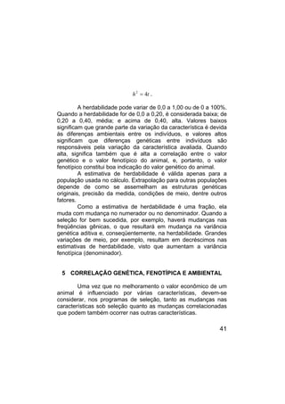 41
t
h 4
2
= .
A herdabilidade pode variar de 0,0 a 1,00 ou de 0 a 100%.
Quando a herdabilidade for de 0,0 a 0,20, é considerada baixa; de
0,20 a 0,40, média; e acima de 0,40, alta. Valores baixos
significam que grande parte da variação da característica é devida
às diferenças ambientais entre os indivíduos, e valores altos
significam que diferenças genéticas entre indivíduos são
responsáveis pela variação da característica avaliada. Quando
alta, significa também que é alta a correlação entre o valor
genético e o valor fenotípico do animal, e, portanto, o valor
fenotípico constitui boa indicação do valor genético do animal.
A estimativa de herdabilidade é válida apenas para a
população usada no cálculo. Extrapolação para outras populações
depende de como se assemelham as estruturas genéticas
originais, precisão da medida, condições de meio, dentre outros
fatores.
Como a estimativa de herdabilidade é uma fração, ela
muda com mudança no numerador ou no denominador. Quando a
seleção for bem sucedida, por exemplo, haverá mudanças nas
freqüências gênicas, o que resultará em mudança na variância
genética aditiva e, conseqüentemente, na herdabilidade. Grandes
variações de meio, por exemplo, resultam em decréscimos nas
estimativas de herdabilidade, visto que aumentam a variância
fenotípica (denominador).
5 CORRELAÇÃO GENÉTICA, FENOTÍPICA E AMBIENTAL
Uma vez que no melhoramento o valor econômico de um
animal é influenciado por várias características, devem-se
considerar, nos programas de seleção, tanto as mudanças nas
características sob seleção quanto as mudanças correlacionadas
que podem também ocorrer nas outras características.
 