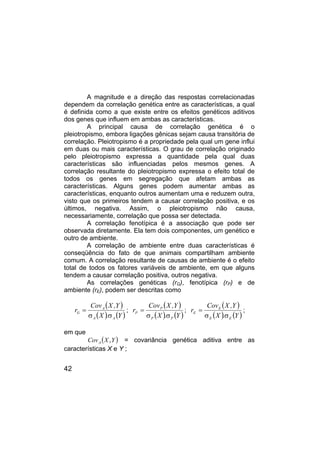 42
A magnitude e a direção das respostas correlacionadas
dependem da correlação genética entre as características, a qual
é definida como a que existe entre os efeitos genéticos aditivos
dos genes que influem em ambas as características.
A principal causa de correlação genética é o
pleiotropismo, embora ligações gênicas sejam causa transitória de
correlação. Pleiotropismo é a propriedade pela qual um gene influi
em duas ou mais características. O grau de correlação originado
pelo pleiotropismo expressa a quantidade pela qual duas
características são influenciadas pelos mesmos genes. A
correlação resultante do pleiotropismo expressa o efeito total de
todos os genes em segregação que afetam ambas as
características. Alguns genes podem aumentar ambas as
características, enquanto outros aumentam uma e reduzem outra,
visto que os primeiros tendem a causar correlação positiva, e os
últimos, negativa. Assim, o pleiotropismo não causa,
necessariamente, correlação que possa ser detectada.
A correlação fenotípica é a associação que pode ser
observada diretamente. Ela tem dois componentes, um genético e
outro de ambiente.
A correlação de ambiente entre duas características é
conseqüência do fato de que animais compartilham ambiente
comum. A correlação resultante de causas de ambiente é o efeito
total de todos os fatores variáveis de ambiente, em que alguns
tendem a causar correlação positiva, outros negativa.
As correlações genéticas (rG), fenotípica (rP) e de
ambiente (rE), podem ser descritas como
( )
( ) ( )
Y
.
X
Y
,
X
Cov
r
A
A
A
G
σ
σ
= ;
( )
( ) ( )
Y
.
X
Y
,
X
Cov
r
P
P
P
P
σ
σ
= ;
( )
( ) ( )
Y
.
X
Y
,
X
Cov
r
E
E
E
E
σ
σ
= ;
em que
( )
Y
X
CovA , = covariância genética aditiva entre as
características X e Y ;
 