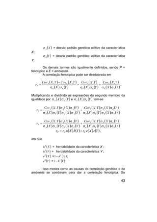 43
( )
X
A
σ = desvio padrão genético aditivo da característica
X ;
( )
Y
A
σ = desvio padrão genético aditivo da característica
Y.
Os demais termos são igualmente definidos, sendo P =
fenotípico e E = ambiental.
A correlação fenotípica pode ser desdobrada em
( ) ( )
( ) ( )
( )
( ) ( )
( )
( ) ( )
Y
.
X
Y
,
X
Cov
Y
.
X
Y
,
X
Cov
Y
.
X
Y
,
X
Cov
Y
,
X
Cov
r
P
P
E
P
P
A
P
P
E
A
P
σ
σ
+
σ
σ
=
σ
σ
+
= .
Multiplicando e dividindo as expressões do segundo membro da
igualdade por ( ) ( )
Y
.
X A
A σ
σ e ( ) ( )
Y
.
X E
E σ
σ tem-se
( ) ( ) ( )
( ) ( ) ( ) ( )
( ) ( ) ( )
( ) ( ) ( ) ( )
Y
.
X
.
Y
.
X
Y
.
X
.
Y
,
X
Cov
Y
.
X
.
Y
.
X
Y
.
X
.
Y
,
X
Cov
r
E
E
P
P
E
E
E
A
A
P
P
A
A
A
P
σ
σ
σ
σ
σ
σ
+
σ
σ
σ
σ
σ
σ
=
( ) ( ) ( )
( ) ( ) ( ) ( )
( ) ( ) ( )
( ) ( ) ( ) ( )
Y
.
X
.
Y
.
X
Y
.
X
.
Y
,
X
Cov
Y
.
X
.
Y
.
X
Y
.
X
.
Y
,
X
Cov
r
P
P
E
E
E
E
E
P
P
A
A
A
A
A
P
σ
σ
σ
σ
σ
σ
+
σ
σ
σ
σ
σ
σ
=
( ) ( ) ( ) ( )
Y
e
.
X
e
.
r
Y
h
.
X
h
.
r
r E
G
P +
= ,
em que
( )
X
h2
= herdabilidade da característica X ;
( )
Y
h2
= herdabilidade da característica Y ;
( )
X
e2
= ( )
X
h2
1− ;
( )
Y
e2
= ( )
Y
h2
1− .
Isso mostra como as causas de correlação genética e de
ambiente se combinam para dar a correlação fenotípica. Se
 