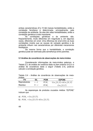 44
ambas características (X e Y) têm baixas herdabilidades, então a
correlação fenotípica é determinada, principalmente, pela
correlação de ambiente. Se elas têm altas herdabilidades, então a
correlação genética é mais importante.
As correlações genéticas e de ambiente são,
freqüentemente, muito diferentes em magnitude e, em algumas
vezes, diferentes em sinal. Uma diferença de sinal entre as duas
correlações mostra que as causas de variação genética e de
ambiente influem nas características por diferentes mecanismos
fisiológicos.
Da mesma forma que a herdabilidade, a correlação
genética pode ser estimada pela semelhança entre parentes.
5.1Análise de covariância de observações de meio-irmãos
Considerando informações de meio-irmãos paternos, a
Tabela 2.3, de análise de variância dada no item anterior (4.2) e a
análise de covariância dada a seguir (Tabela 2.4), pode-se
calcular a correlação genética.
Tabela 2.4 - Análise de covariância de observações de meio-
irmãos
FV GL PCM E(PCM)
Reprodutores 1
−
r r
PCM ( ) ( )
Y
X
kCov
Y
X
Cov r
e ,
, +
Resíduo r
N − e
PCM ( )
Y
X
Cove ,
As esperanças de produtos cruzados médios “E(PCM)”
indicam que
a) ( )
Y
X
Cov
PCM e
e ,
= ;
b) ( ) ( )
Y
X
kCov
Y
X
Cov
PCM r
e
r ,
, +
= ;
 