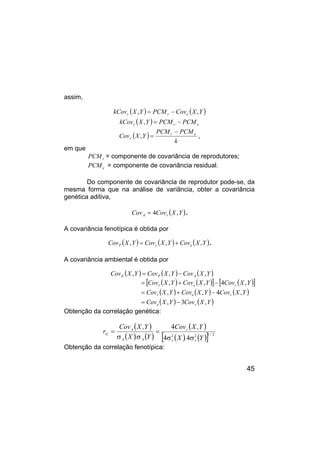 45
assim,
( ) ( )
Y
X
Cov
PCM
Y
X
kCov e
r
r ,
, −
=
( ) e
r
r PCM
PCM
Y
X
kCov −
=
,
( )
k
PCM
PCM
Y
X
Cov e
r
r
−
=
, ,
em que
r
PCM = componente de covariância de reprodutores;
e
PCM = componente de covariância residual.
Do componente de covariância de reprodutor pode-se, da
mesma forma que na análise de variância, obter a covariância
genética aditiva,
( )
Y
X
Cov
Cov r
A ,
4
= .
A covariância fenotípica é obtida por
( ) ( ) ( )
Y
X
Cov
Y
X
Cov
Y
X
Cov e
r
P ,
,
, +
= .
A covariância ambiental é obtida por
( ) ( ) ( )
Y
X
Cov
Y
X
Cov
Y
X
Cov A
P
E ,
,
, −
=
( ) ( )
[ ] ( )
[ ]
Y
X
Cov
Y
X
Cov
Y
X
Cov r
e
r ,
4
,
, −
+
=
( ) ( ) ( )
Y
X
Cov
Y
X
Cov
Y
X
Cov r
e
r ,
4
,
, −
+
=
( ) ( )
Y
X
Cov
Y
X
Cov r
e ,
3
, −
=
Obtenção da correlação genética:
( )
( ) ( )
( )
( ) ( )
[ ] 2
1
2
2
4
4
4
/
r
r
r
A
A
A
G
Y
.
X
Y
,
X
Cov
Y
.
X
Y
,
X
Cov
r
σ
σ
=
σ
σ
=
Obtenção da correlação fenotípica:
 