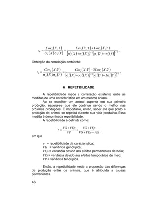46
( )
( ) ( )
( ) ( )
( ) ( )
[ ] ( ) ( )
[ ] 2
1
2
2
2
1
2
2 /
e
r
/
e
r
e
r
P
P
P
P
Y
Y
.
X
X
Y
,
X
Cov
Y
,
X
Cov
Y
.
X
Y
,
X
Cov
r
σ
+
σ
σ
+
σ
+
=
σ
σ
= .
Obtenção da correlação ambiental:
( )
( ) ( )
( ) ( )
( ) ( )
[ ] ( ) ( )
[ ] 2
1
2
2
2
1
2
2
3
3
3
/
r
e
/
r
e
r
e
E
E
E
E
Y
Y
.
X
X
Y
,
X
Cov
Y
,
X
Cov
Y
.
X
Y
,
X
Cov
r
σ
−
σ
σ
−
σ
−
=
σ
σ
= .
6 REPETIBILIDADE
A repetibilidade mede a correlação existente entre as
medidas de uma característica em um mesmo animal.
Ao se escolher um animal superior em sua primeira
produção, espera-se que ele continue sendo o melhor nas
próximas produções. É importante, então, saber até que ponto a
produção do animal se repetirá durante sua vida produtiva. Essa
medida é denominada repetibilidade.
A repetibilidade é definida como:
VEt
VEp
VG
VEp
VG
VP
VEp
VG
r
+
+
+
=
+
=
em que
r = repetibilidade da característica;
VG = variância genotípica;
VEp = variância devido aos efeitos permanentes de meio;
VEt = variância devido aos efeitos temporários de meio;
VP = variância fenotípica.
Então, a repetibilidade mede a proporção das diferenças
de produção entre os animais, que é atribuída a causas
permanentes.
 