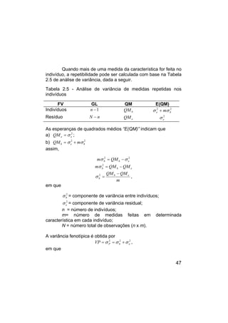 47
Quando mais de uma medida da característica for feita no
indivíduo, a repetibilidade pode ser calculada com base na Tabela
2.5 de análise de variância, dada a seguir.
Tabela 2.5 - Análise de variância de medidas repetidas nos
indivíduos
FV GL QM E(QM)
Indivíduos 1
−
n b
QM 2
2
b
e mσ
σ +
Resíduo n
N − e
QM 2
e
σ
As esperanças de quadrados médios “E(QM)” indicam que
a) 2
e
e
QM σ
= ;
b) 2
2
b
e
b m
QM σ
σ +
=
assim,
2
2
e
b
b QM
m σ
σ −
=
e
b
b QM
QM
m −
=
2
σ
m
QM
QM e
b
b
−
=
2
σ ,
em que
2
b
σ = componente de variância entre indivíduos;
2
e
σ = componente de variância residual;
n = número de indivíduos;
m= número de medidas feitas em determinada
característica em cada indivíduo;
N = número total de observações (n x m).
A variância fenotípica é obtida por
2
2
2
e
b
P
VP σ
σ
σ +
=
= ,
em que
 