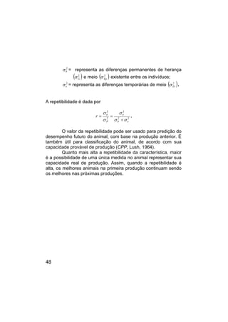 48
2
b
σ = representa as diferenças permanentes de herança
( )
2
G
σ e meio ( )
2
Ep
σ existente entre os indivíduos;
2
e
σ = representa as diferenças temporárias de meio ( )
2
Et
σ .
A repetibilidade é dada por
2
2
2
2
2
e
b
b
P
b
r
σ
σ
σ
σ
σ
+
=
= .
O valor da repetibilidade pode ser usado para predição do
desempenho futuro do animal, com base na produção anterior. É
também útil para classificação do animal, de acordo com sua
capacidade provável de produção (CPP, Lush, 1964).
Quanto mais alta a repetibilidade da característica, maior
é a possibilidade de uma única medida no animal representar sua
capacidade real de produção. Assim, quando a repetibilidade é
alta, os melhores animais na primeira produção continuam sendo
os melhores nas próximas produções.
 