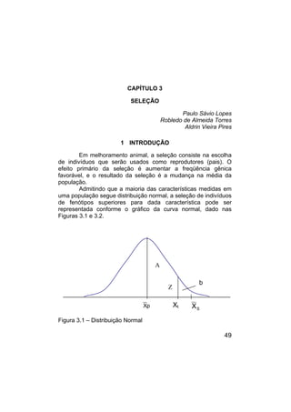 49
CAPÍTULO 3
SELEÇÃO
Paulo Sávio Lopes
Robledo de Almeida Torres
Aldrin Vieira Pires
1 INTRODUÇÃO
Em melhoramento animal, a seleção consiste na escolha
de indivíduos que serão usados como reprodutores (pais). O
efeito primário da seleção é aumentar a freqüência gênica
favorável, e o resultado da seleção é a mudança na média da
população.
Admitindo que a maioria das características medidas em
uma população segue distribuição normal, a seleção de indivíduos
de fenótipos superiores para dada característica pode ser
representada conforme o gráfico da curva normal, dado nas
Figuras 3.1 e 3.2.
Figura 3.1 – Distribuição Normal
A
Z
Xt S
X
p
X
b
 