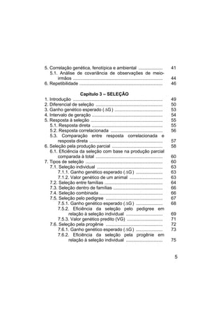 5
5. Correlação genética, fenotípica e ambiental ................... 41
5.1. Análise de covariância de observações de meio-
irmãos ....................................................................... 44
6. Repetibilidade .................................................................. 46
Capítulo 3 – SELEÇÃO
1. Introdução ....................................................................... 49
2. Diferencial de seleção ..................................................... 50
3. Ganho genético esperado ( G
∆ ) ...................................... 53
4. Intervalo de geração ........................................................ 54
5. Resposta à seleção ......................................................... 55
5.1. Resposta direta ........................................................ 55
5.2. Resposta correlacionada ......................................... 56
5.3. Comparação entre resposta correlacionada e
resposta direta .......................................................... 57
6. Seleção pela produção parcial ........................................ 58
6.1. Eficiência da seleção com base na produção parcial
comparada à total ..................................................... 60
7. Tipos de seleção ............................................................. 60
7.1. Seleção individual .................................................... 63
7.1.1. Ganho genético esperado ( G
∆ ) ..................... 63
7.1.2. Valor genético de um animal .......................... 63
7.2. Seleção entre famílias .............................................. 64
7.3. Seleção dentro de famílias ....................................... 66
7.4. Seleção combinada .................................................. 66
7.5. Seleção pelo pedigree ............................................. 67
7.5.1. Ganho genético esperado ( G
∆ ) ..................... 68
7.5.2. Eficiência da seleção pelo pedigree em
relação à seleção individual ............................. 69
7.5.3. Valor genético predito (VG) ............................ 71
7.6. Seleção pela progênie ............................................. 72
7.6.1. Ganho genético esperado ( G
∆ ) ..................... 73
7.6.2. Eficiência da seleção pela progênie em
relação à seleção individual ............................. 75
 