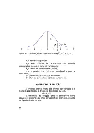 50
-4 -3 -2 -1 0 1 2 3 4
Figura 3.2 - Distribuição Normal Padronizada ( 0
XP = e 1
P =
σ )
P
X = média da população;
t
X = Valor mínimo da característica nos animais
selecionados, ou seja, o ponto de truncamento;
s
X = média dos animais selecionados;
b = proporção dos indivíduos selecionados para a
reprodução;
A = proporção dos indivíduos eliminados;
Z = altura da ordenada no ponto de truncamento.
2 DIFERENCIAL DE SELEÇÃO
A diferença entre a média dos animais selecionados e a
média da população é o diferencial de seleção, ou seja,
P
s X
X
S −
=
∆ .
O diferencial de seleção torna-se comparável entre
populações diferentes ou entre características diferentes, quando
ele é padronizado, ou seja,
b
Z
A
t
 