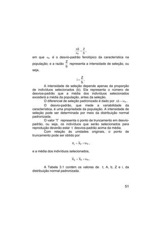 51
b
Z
S
P
=
σ
∆
,
em que P
σ é o desvio-padrão fenotípico da característica na
população; e a razão
b
Z
representa a intensidade de seleção, ou
seja,
b
Z
i = .
A intensidade de seleção depende apenas da proporção
de indivíduos selecionados (b). Ela representa o número de
desvios-padrão que a média dos indivíduos selecionados
excederá a média da população, antes da seleção.
O diferencial de seleção padronizado é dado por P
i
S σ
=
∆ .
O desvio-padrão, que mede a variabilidade da
característica, é uma propriedade da população. A intensidade de
seleção pode ser determinada por meio da distribuição normal
padronizada.
O valor “t” representa o ponto de truncamento em desvio-
padrão, ou seja, os indivíduos que serão selecionados para
reprodução deverão estar t desvios-padrão acima da média.
Com relação às unidades originais, o ponto de
truncamento pode ser obtido por
P
P
t t
X
X σ
+
= ,
e a média dos indivíduos selecionados,
P
P
S i
X
X σ
+
= .
A Tabela 3.1 contém os valores de t, A, b, Z e i, da
distribuição normal padronizada.
 