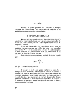 54
P
2
ih
G σ
=
∆
Portanto, o ganho genético ou a resposta à seleção
depende da herdabilidade, da intensidade de seleção e da
variabilidade da característica na população.
4 INTERVALO DE GERAÇÃO
Na prática, o progresso genético, por unidade de tempo, é
usualmente mais importante do que o progresso por geração, de
modo que o intervalo de geração é fator importante no cálculo da
resposta à seleção.
O intervalo de geração é o intervalo de tempo entre os
estádios correspondentes do ciclo de vida em gerações
sucessivas. Pode ser calculado como a média de idade dos pais,
quando nascem os descendentes que são destinados a se
tornarem os pais na próxima geração.
O ganho genético esperado por unidade de tempo é dado
por:
t
ih
G P
2
σ
=
∆ ,
em que t é o intervalo de geração.
O criador ou melhorista pode melhorar a resposta à
seleção quando aumenta a intensidade de seleção ou diminui o
intervalo de geração. Para se aumentar a intensidade de seleção
deve-se selecionar uma menor proporção de indivíduos para
reprodução (b), o que aumentará o intervalo de geração. Existe,
portanto, um conflito de interesse entre a intensidade de seleção e
o intervalo de geração, sendo necessário encontrar o melhor
ajustamento entre os dois.
 
