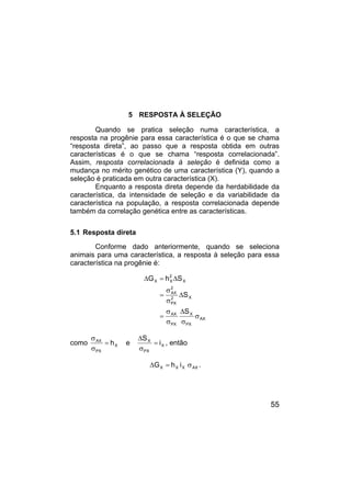 55
5 RESPOSTA À SELEÇÃO
Quando se pratica seleção numa característica, a
resposta na progênie para essa característica é o que se chama
“resposta direta”, ao passo que a resposta obtida em outras
características é o que se chama “resposta correlacionada”.
Assim, resposta correlacionada à seleção é definida como a
mudança no mérito genético de uma característica (Y), quando a
seleção é praticada em outra característica (X).
Enquanto a resposta direta depende da herdabilidade da
característica, da intensidade de seleção e da variabilidade da
característica na população, a resposta correlacionada depende
também da correlação genética entre as características.
5.1 Resposta direta
Conforme dado anteriormente, quando se seleciona
animais para uma característica, a resposta à seleção para essa
característica na progênie é:
AX
PX
X
PX
AX
X
2
PX
2
AX
X
2
X
X
S
S
S
h
G
σ
σ
∆
σ
σ
=
∆
σ
σ
=
∆
=
∆
como X
PX
X
X
PX
AX
i
S
e
h =
σ
∆
=
σ
σ
, então
AX
X
X
X i
h
G σ
=
∆ .
 