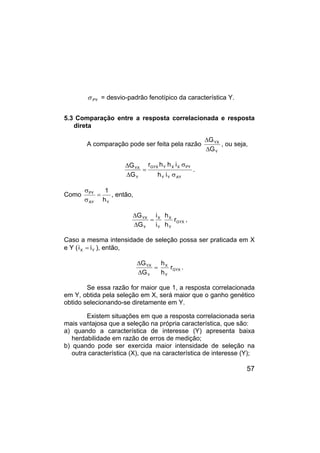 57
PY
σ = desvio-padrão fenotípico da característica Y.
5.3 Comparação entre a resposta correlacionada e resposta
direta
A comparação pode ser feita pela razão
Y
YX
G
G
∆
∆
, ou seja,
AY
Y
Y
PY
X
X
Y
GYX
Y
YX
i
h
i
h
h
r
G
G
σ
σ
=
∆
∆
.
Como
Y
AY
PY
h
1
=
σ
σ
, então,
GYX
Y
X
Y
X
Y
YX
r
h
h
i
i
G
G
=
∆
∆
,
Caso a mesma intensidade de seleção possa ser praticada em X
e Y ( Y
X i
i = ), então,
GYX
Y
X
Y
YX
r
h
h
G
G
=
∆
∆
.
Se essa razão for maior que 1, a resposta correlacionada
em Y, obtida pela seleção em X, será maior que o ganho genético
obtido selecionando-se diretamente em Y.
Existem situações em que a resposta correlacionada seria
mais vantajosa que a seleção na própria característica, que são:
a) quando a característica de interesse (Y) apresenta baixa
herdabilidade em razão de erros de medição;
b) quando pode ser exercida maior intensidade de seleção na
outra característica (X), que na característica de interesse (Y);
 