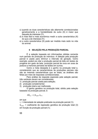 58
c) quando as duas características são altamente correlacionadas
geneticamente e a herdabilidade da outra (X) é maior que
daquela de interesse (Y);
d) é mais fácil e mais econômico medir a outra característica (X)
do que a de interesse (Y);
e) a outra característica (X) pode ser medida mais cedo na vida
do animal.
6 SELEÇÃO PELA PRODUÇÃO PARCIAL
É a seleção baseada em informações obtidas somente
num período de produção do indivíduo. A seleção pela produção
parcial é usada para diminuir o intervalo de geração. Como
exemplo, podem-se citar a produção parcial de leite em testes de
progênie em gado de leite, produção parcial de ovos em aves de
postura e menores períodos de testes em suínos.
Como a meta desejada é o ganho na produção total e,
considerando que as características de produções parciais não
são as mesmas características que as totais, as análises são
feitas por meio de respostas correlacionadas.
Para análise da resposta esperada pela seleção parcial,
três variáveis devem ser consideradas:
1) produção parcial usada para seleção;
2) produção complementar;
3) produção total a ser melhorada.
O ganho genético na produção total, obtido pela seleção
baseada na produção parcial, é:
1
P
1
P
3
A
1
1
,
3 b
i
G σ
=
∆ ,
em que
1
i = intensidade de seleção praticada na produção parcial (1);
1
P
3
A
b = coeficiente de regressão genética da produção total (3)
em função da produção parcial (1);
 