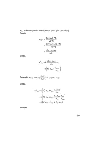 59
1
P
σ = desvio-padrão fenotípico da produção parcial (1).
Sendo
,
)
1
P
(
V
)
1
P
,
2
A
1
A
(
Cov
)
1
P
(
V
)
1
P
,
3
A
(
Cov
b
2
1
P
2
A
1
A
2
1
A
1
P
3
A
σ
σ
+
σ
=
+
=
=
então,
.
h
i
i
G
1
P
2
A
1
A
1
P
2
1
1
1
P
2
1
P
2
A
1
A
2
1
A
1
1
,
3








σ
σ
+
σ
=
σ
σ
σ
+
σ
=
∆
Fazendo ,
r 2
A
1
A
2
,
1
G
2
A
1
A
2
A
1
A
2
A
1
A
2
A
1
A σ
σ
=
σ
σ
σ
σ
σ
=
σ
então,
( ),
h
h
r
h
i
r
h
i
r
h
i
G
2
P
2
1
2
,
1
G
1
P
2
1
1
2
P
2
P
1
P
2
A
1
A
2
,
1
G
1
P
2
1
1
1
P
2
A
1
A
2
,
1
G
1
P
2
1
1
1
,
3
σ
+
σ
=








σ
σ
σ
σ
σ
+
σ
=








σ
σ
σ
+
σ
=
∆
em que
 