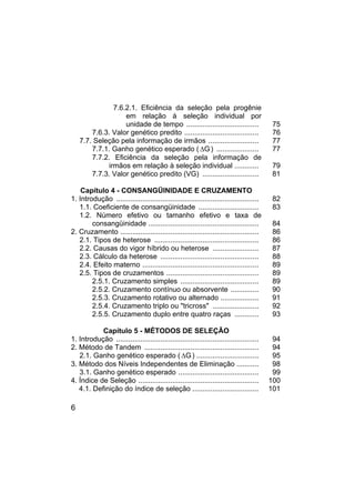 6
7.6.2.1. Eficiência da seleção pela progênie
em relação à seleção individual por
unidade de tempo .................................... 75
7.6.3. Valor genético predito ..................................... 76
7.7. Seleção pela informação de irmãos ......................... 77
7.7.1. Ganho genético esperado ( G
∆ ) ..................... 77
7.7.2. Eficiência da seleção pela informação de
irmãos em relação à seleção individual ............ 79
7.7.3. Valor genético predito (VG) ............................ 81
Capítulo 4 - CONSANGÜINIDADE E CRUZAMENTO
1. Introdução ....................................................................... 82
1.1. Coeficiente de consangüinidade .............................. 83
1.2. Número efetivo ou tamanho efetivo e taxa de
consangüinidade ....................................................... 84
2. Cruzamento ..................................................................... 86
2.1. Tipos de heterose .................................................... 86
2.2. Causas do vigor híbrido ou heterose ....................... 87
2.3. Cálculo da heterose ................................................. 88
2.4. Efeito materno .......................................................... 89
2.5. Tipos de cruzamentos .............................................. 89
2.5.1. Cruzamento simples ....................................... 89
2.5.2. Cruzamento contínuo ou absorvente .............. 90
2.5.3. Cruzamento rotativo ou alternado ................... 91
2.5.4. Cruzamento triplo ou "tricross" ....................... 92
2.5.5. Cruzamento duplo entre quatro raças ............ 93
Capítulo 5 - MÉTODOS DE SELEÇÃO
1. Introdução ....................................................................... 94
2. Método de Tandem ......................................................... 94
2.1. Ganho genético esperado ( G
∆ ) ............................... 95
3. Método dos Níveis Independentes de Eliminação ........... 98
3.1. Ganho genético esperado ........................................ 99
4. Índice de Seleção ............................................................ 100
4.1. Definição do índice de seleção ................................. 101
 