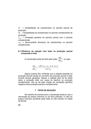 60
2
1
h = herdabilidade da característica no período parcial de
produção;
2
2
h = herdabilidade da característica no período complementar de
produção;
2
,
1
G
r = correlação genética do período parcial com o período
complementar;
2
P
σ = desvio-padrão fenotípico da característica no período
complementar.
6.1 Eficiência da seleção com base na produção parcial
comparada à total
A comparação pode ser feita pela razão
3
,
3
1
,
3
G
G
∆
∆
, ou seja,
( )
2
1 1 P1 G1,2 1 2 P2
3,1
2
3,3 3 3 P3
i h r h h
G
G i h
σ + σ
∆
=
∆ σ
.
Alguns autores têm verificado que a seleção baseada na
produção parcial resulta em aumento da produção parcial e total,
durante poucas gerações. Depois, a seleção pára de ter efeito
sobre a produção total, por causa do declínio na produção
complementar. Isto se dá pela criação de correlação genética
negativa entre produção parcial e complementar.
7 TIPOS DE SELEÇÃO
Na escolha de animais para a reprodução pode-se usar a
informação do próprio indivíduo ou de seus parentes. O valor do
próprio indivíduo escolhido pode estar ou não incluído na média
da família.
 