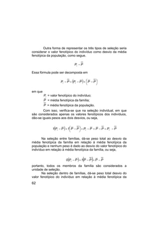 62
Outra forma de representar os três tipos de seleção seria
considerar o valor fenotípico do indivíduo como desvio da média
fenotípica da população, como segue.
P
Pi −
Essa fórmula pode ser decomposta em
( ) 




 −
+
−
=
− P
P
P
P
P
P i
i
em que
i
P = valor fenotípico do indivíduo;
P = média fenotípica da família;
P = média fenotípica da população.
Com isso, verifica-se que na seleção individual, em que
são considerados apenas os valores fenotípicos dos indivíduos,
dão-se iguais pesos aos dois desvios, ou seja,
( ) P
P
P
P
P
P
P
P
1
P
P
1 i
i
i −
=
−
+
−
=





 −
+
−
Na seleção entre famílias, dá-se peso total ao desvio da
média fenotípica da família em relação à média fenotípica da
população e nenhum peso é dado ao desvio do valor fenotípico do
indivíduo em relação à média fenotípica da família, ou seja,
( ) ( ) P
P
P
P
1
P
P
0 i −
=
−
+
−
portanto, todos os membros da família são considerados a
unidade de seleção.
Na seleção dentro de famílias, dá-se peso total desvio do
valor fenotípico do indivíduo em relação à média fenotípica da
 