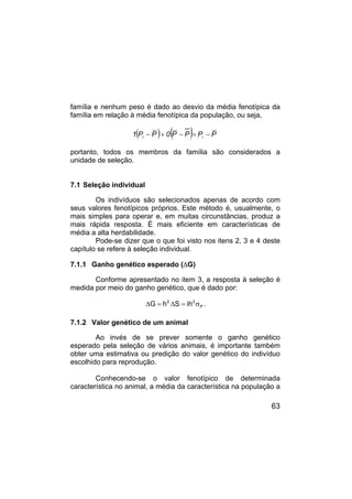 63
família e nenhum peso é dado ao desvio da média fenotípica da
família em relação à média fenotípica da população, ou seja,
( ) ( ) P
P
P
P
0
P
P
1 i
i −
=
−
+
−
portanto, todos os membros da família são considerados a
unidade de seleção.
7.1 Seleção individual
Os indivíduos são selecionados apenas de acordo com
seus valores fenotípicos próprios. Este método é, usualmente, o
mais simples para operar e, em muitas circunstâncias, produz a
mais rápida resposta. É mais eficiente em características de
média a alta herdabilidade.
Pode-se dizer que o que foi visto nos itens 2, 3 e 4 deste
capítulo se refere à seleção individual.
7.1.1 Ganho genético esperado (∆G)
Conforme apresentado no item 3, a resposta à seleção é
medida por meio do ganho genético, que é dado por:
P
2
2
ih
S
h
G σ
=
∆
=
∆ .
7.1.2 Valor genético de um animal
Ao invés de se prever somente o ganho genético
esperado pela seleção de vários animais, é importante também
obter uma estimativa ou predição do valor genético do indivíduo
escolhido para reprodução.
Conhecendo-se o valor fenotípico de determinada
característica no animal, a média da característica na população a
 