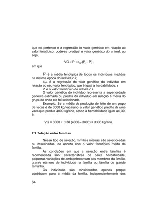 64
que ele pertence e a regressão do valor genético em relação ao
valor fenotípico, pode-se predizer o valor genético do animal, ou
seja,
)
P
P
(
b
P
VG i
AP −
+
= ,
em que
P é a média fenotípica de todos os indivíduos medidos
na mesma época do indivíduo i;
bAP é a regressão do valor genético do indivíduo em
relação ao seu valor fenotípico, que é igual a herdabilidade; e
Pi é o valor fenotípico do indivíduo i.
O valor genético do indivíduo representa a superioridade
genética estimada ou predita do indivíduo em relação à média do
grupo de onde ele foi selecionado.
Exemplo: Se a média de produção de leite de um grupo
de vacas é de 3000 kg/vaca/ano, o valor genético predito de uma
vaca que produz 4000 kg/ano, sendo a herdabilidade igual a 0,30,
é:
VG = 3000 + 0,30 (4000 – 3000) = 3300 kg/ano.
7.2 Seleção entre famílias
Nesse tipo de seleção, famílias inteiras são selecionadas
ou descartadas, de acordo com o valor fenotípico médio da
família.
As condições em que a seleção entre famílias é
recomendada são: características de baixa herdabilidade,
pequenas variações de ambiente comum aos membros da família,
grande número de indivíduos na família ou família de grande
tamanho.
Os indivíduos são considerados apenas porque
contribuem para a média da família. Independentemente dos
 