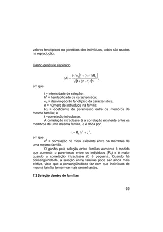 65
valores fenotípicos ou genéticos dos indivíduos, todos são usados
na reprodução.
Ganho genético esperado
[ ]
[ ]n
t
)
1
n
(
1
R
)
1
n
(
1
ih
G
ij
p
2
−
+
−
+
σ
=
∆ ,
em que
i = intensidade de seleção;
h2
= herdabilidade da característica;
σp = desvio-padrão fenotípico da característica;
n = número de indivíduos na família;
Rij = coeficiente de parentesco entre os membros da
mesma família; e
t =correlação intraclasse.
A correlação intraclasse é a correlação existente entre os
membros de uma mesma família, e é dada por
2
2
ij c
h
R
t +
= ,
em que
c2
= correlação de meio existente entre os membros de
uma mesma família.
O ganho pela seleção entre famílias aumenta à medida
que aumenta o parentesco entre os indivíduos (Rij) e é maior
quando a correlação intraclasse (t) é pequena. Quando há
consangüinidade, a seleção entre famílias pode ser ainda mais
efetiva, visto que a consangüinidade faz com que indivíduos de
mesma família tornem-se mais semelhantes.
7.3Seleção dentro de famílias
 