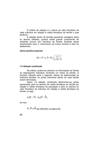 66
O critério de seleção é o desvio do valor fenotípico de
cada indivíduo em relação à média fenotípica da família a qual
pertence.
A seleção dentro de famílias apresenta vantagens sobre
os demais métodos, quando existe grande componente de
ambiente comum aos membros da família. Exemplo dessa
característica seria o crescimento de suínos durante a fase de
aleitamento.
Ganho genético esperado
( )
( )
t
1
n
1
n
R
1
h
i
G ij
p
2
−
−
−
σ
=
∆
7.4 Seleção combinada
Na prática, podem-se associar as informações de família
ao desempenho individual, formando um índice de família. O
princípio utilizado seria o seguinte: depois de selecionadas as
melhores famílias, os piores indivíduos dentro de cada família
seriam eliminados.
Assim, na seleção combinada determinam-se pesos
apropriados para os desvios da média fenotípica da família em
relação à média fenotípica da população e para os desvios do
valor fenotípico do indivíduo em relação à média fenotípica da
família, ou seja,
)
P
P
(
b
)
P
P
(
b 2
i
1 −
+
− ,
em que
P
e
P
,
Pi são definidos na página 62;
 