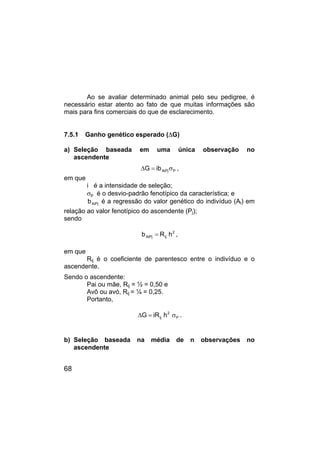 68
Ao se avaliar determinado animal pelo seu pedigree, é
necessário estar atento ao fato de que muitas informações são
mais para fins comerciais do que de esclarecimento.
7.5.1 Ganho genético esperado (∆G)
a) Seleção baseada em uma única observação no
ascendente
P
AiPj
ib
G σ
=
∆ ,
em que
i é a intensidade de seleção;
σp é o desvio-padrão fenotípico da característica; e
AiPj
b é a regressão do valor genético do indivíduo (Ai) em
relação ao valor fenotípico do ascendente (Pj);
sendo
2
ij
AiPj h
R
b = ,
em que
Rij é o coeficiente de parentesco entre o indivíduo e o
ascendente.
Sendo o ascendente:
Pai ou mãe, Rij = ½ = 0,50 e
Avô ou avó, Rij = ¼ = 0,25.
Portanto,
P
2
ij h
iR
G σ
=
∆ .
b) Seleção baseada na média de n observações no
ascendente
 