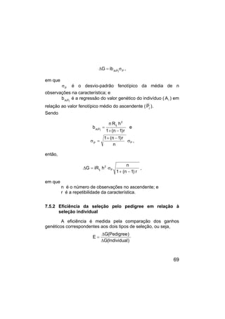 69
P
j
P
Ai
ib
G σ
=
∆ ,
em que
P
σ é o desvio-padrão fenotípico da média de n
observações na característica; e
j
P
Ai
b é a regressão do valor genético do indivíduo ( i
A ) em
relação ao valor fenotípico médio do ascendente ( j
P ).
Sendo
r
)
1
n
(
1
h
R
n
b
2
ij
j
P
Ai
−
+
= e
P
P
n
r
)
1
n
(
1
σ
−
+
=
σ ,
então,
r
)
1
n
(
1
n
h
iR
G P
2
ij
−
+
σ
=
∆ ,
em que
n é o número de observações no ascendente; e
r é a repetibilidade da característica.
7.5.2 Eficiência da seleção pelo pedigree em relação à
seleção individual
A eficiência é medida pela comparação dos ganhos
genéticos correspondentes aos dois tipos de seleção, ou seja,
)
Individual
(
G
)
Pedigree
(
G
E
∆
∆
=
 
