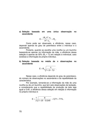 70
a) Seleção baseada em uma única observação no
ascendente
ij
P
2
P
2
ij
R
h
i
h
R
i
E =
σ
σ
= .
Como pode ser observado, a eficiência, nesse caso,
depende apenas do grau de parentesco entre o indivíduo e o
ascendente.
Portanto, quando se escolhe uma novilha ou um tourinho
baseando-se apenas na informação da mãe, a eficiência dessa
seleção é apenas de 50% (Rij = ½) em relação à individual, caso
existisse a informação do próprio indivíduo.
b) Seleção baseada na média de n observações no
ascendente
r
)
1
n
(
1
n
R
E ij
−
+
= .
Nesse caso, a eficiência depende do grau de parentesco,
do número de observações no ascendente e da repetibilidade da
característica.
Por exemplo, tomando-se a informação da mãe de uma
novilha ou de um tourinho, que tem seis observações de lactação,
e considerando que a repetibilidade da produção de leite seja
igual a 0,40, a eficiência dessa seleção em relação à informação
no próprio indivíduo é:
%
71
71
,
0
40
,
0
)
1
6
(
1
6
2
1
E =
=
−
+
= .
 
