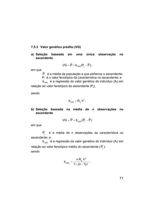 71
7.5.3 Valor genético predito (VG)
a) Seleção baseada em uma única observação no
ascendente
)
P
P
(
b
P
VG j
AiPj −
+
= ,
em que
P é a média da população a que pertence o ascendente;
Pi é o valor fenotípico da característica no ascendente; e
AiPj
b é a regressão do valor genético do indivíduo (Ai) em
relação ao valor fenotípico do ascendente (Pj);
sendo
2
ij
AiPj h
R
b = .
b) Seleção baseada na média de n observações no
ascendente
)
P
P
(
b
P
VG j
j
P
Ai
−
+
=
em que
j
P é a média de n observações da característica no
ascendente; e
j
P
Ai
b é a regressão do valor genético do indivíduo (Ai) em
relação ao valor fenotípico médio do ascendente ( j
P );
sendo
r
)
1
n
(
1
h
R
n
b
2
ij
j
P
Ai
−
+
= .
 