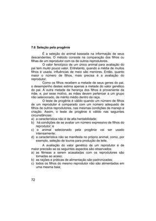 72
7.6 Seleção pela progênie
É a seleção do animal baseada na informação de seus
descendentes. O método consiste na comparação dos filhos ou
filhas de um reprodutor com os de outros reprodutores.
O valor fenotípico de um único animal para avaliação do
pai tem muito pouco valor. Entretanto, quando a média de muitos
filhos é usada, influências de meio são menores. Então, quanto
maior o número de filhos, mais precisa é a avaliação do
reprodutor.
Como os filhos recebem a metade de seus genes do pai,
o desempenho destes estima apenas a metade do valor genético
do pai. A outra metade da herança dos filhos é proveniente da
mãe, e, por esse motivo, as mães devem pertencer a um grupo
não selecionado, de mérito médio dentro da raça.
O teste de progênie é válido quando um número de filhos
de um reprodutor é comparado com um número adequado de
filhos de outros reprodutores, nas mesmas condições de manejo e
criação. Assim, o teste de progênie é válido nas seguintes
circunstâncias:
a) a característica não é de alta herdabilidade;
b) há condições de se avaliar um número expressivo de filhos do
reprodutor; e
c) o animal selecionado pela progênie vai ser usado
intensamente;
d) a característica não se manifesta no próprio animal, como, por
exemplo, seleção de touros para produção de leite.
A avaliação do valor genético de um reprodutor é de
maior precisão se os seguintes aspectos são observados:
a) as fêmeas a serem acasaladas com os reprodutores são
tomadas ao acaso;
b) as rações e práticas de alimentação são padronizadas;
c) todos os filhos do mesmo reprodutor não são alimentados em
uma mesma baia;
 