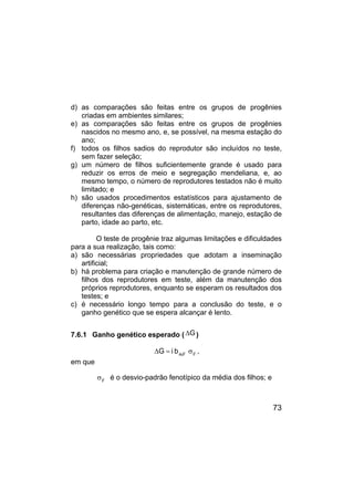73
d) as comparações são feitas entre os grupos de progênies
criadas em ambientes similares;
e) as comparações são feitas entre os grupos de progênies
nascidos no mesmo ano, e, se possível, na mesma estação do
ano;
f) todos os filhos sadios do reprodutor são incluídos no teste,
sem fazer seleção;
g) um número de filhos suficientemente grande é usado para
reduzir os erros de meio e segregação mendeliana, e, ao
mesmo tempo, o número de reprodutores testados não é muito
limitado; e
h) são usados procedimentos estatísticos para ajustamento de
diferenças não-genéticas, sistemáticas, entre os reprodutores,
resultantes das diferenças de alimentação, manejo, estação de
parto, idade ao parto, etc.
O teste de progênie traz algumas limitações e dificuldades
para a sua realização, tais como:
a) são necessárias propriedades que adotam a inseminação
artificial;
b) há problema para criação e manutenção de grande número de
filhos dos reprodutores em teste, além da manutenção dos
próprios reprodutores, enquanto se esperam os resultados dos
testes; e
c) é necessário longo tempo para a conclusão do teste, e o
ganho genético que se espera alcançar é lento.
7.6.1 Ganho genético esperado ( G
∆ )
F
F
Ai
b
i
G σ
=
∆ ,
em que
F
σ é o desvio-padrão fenotípico da média dos filhos; e
 